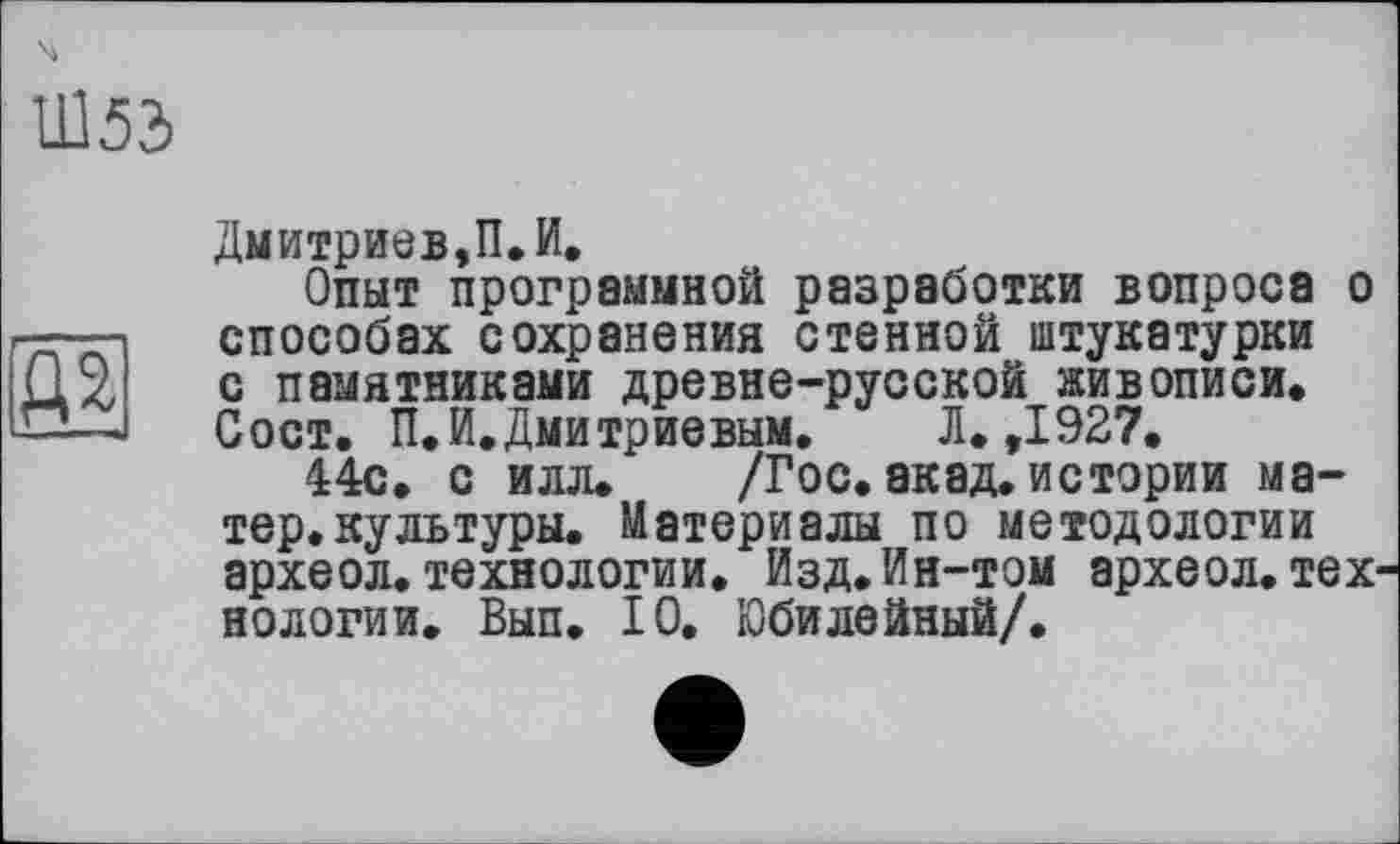 ﻿Ш53
ідя
Дмитриев,П.И.
Опыт программной разработки вопроса о способах сохранения стенной штукатурки с памятниками древне-русской живописи. Сост. П.И.Дмитриевым.	Л. ,1927,
44с. с илл. /Гос. акад, истории матер, культуры. Материалы по методологии археол. технологии. Изд. Ин-том археол. тех' нологии. Вып. 10. Юбилейный/.